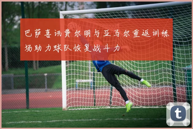 巴萨喜讯费尔明与亚马尔重返训练场助力球队恢复战斗力