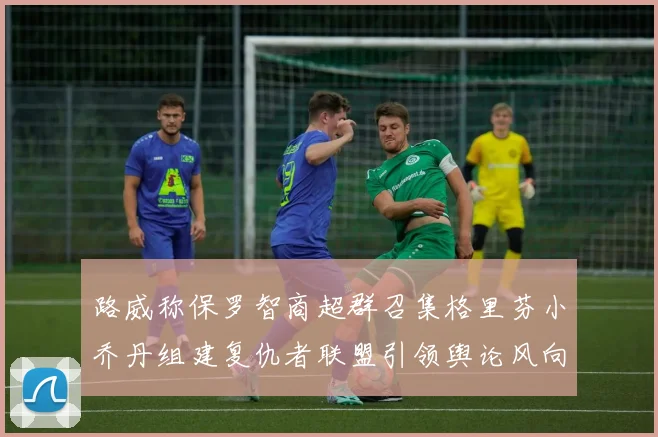 路威称保罗智商超群召集格里芬小乔丹组建复仇者联盟引领舆论风向