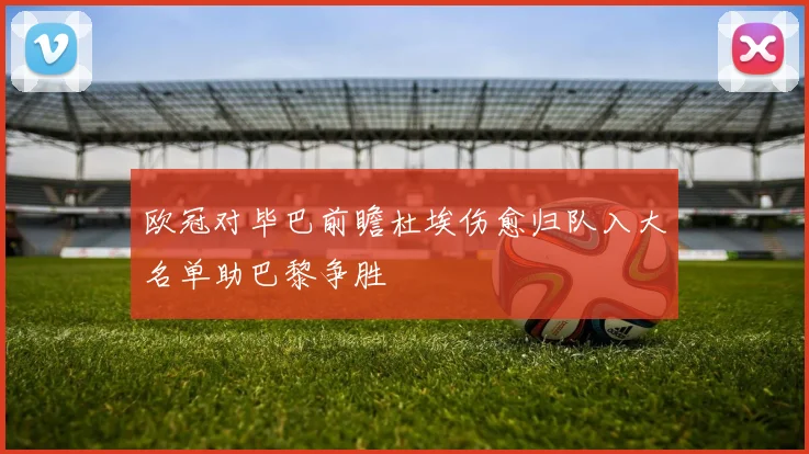 欧冠对毕巴前瞻杜埃伤愈归队入大名单助巴黎争胜