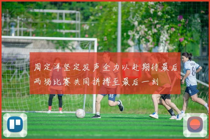 周定洋坚定发声全力以赴期待最后两场比赛共同拼搏至最后一刻