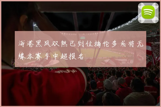 海港黑风双煞已到位梅伦多或将无缘本赛季中超报名